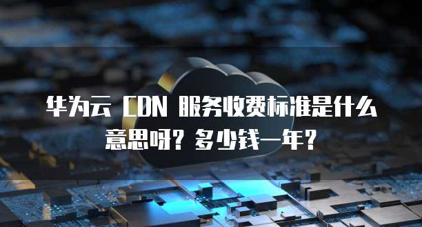 华为云 CDN 服务收费标准是什么意思呀?多少钱一年?