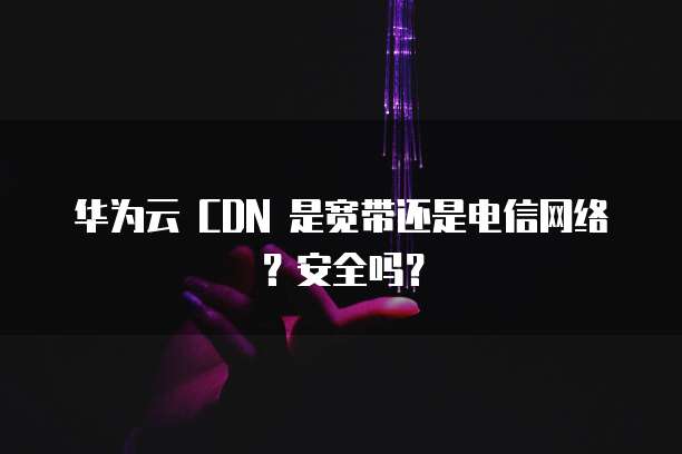 华为云 CDN 是宽带还是电信网络?安全吗?