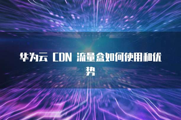 华为云 CDN 流量盒如何使用和优势