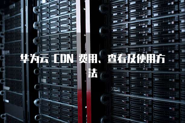 华为云 CDN 费用、查看及使用方法