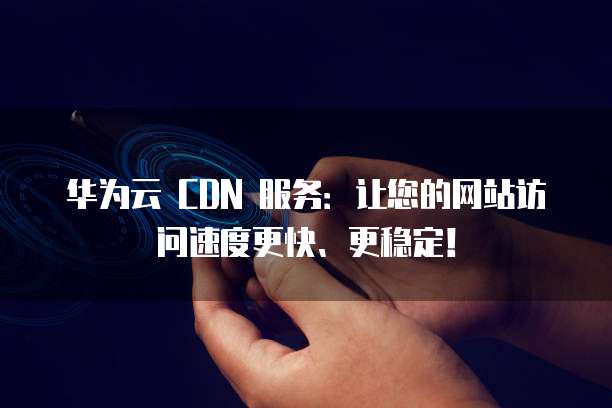 华为云 CDN 服务:让您的网站访问速度更快、更稳定!