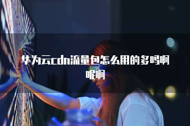 华为云cdn流量包怎么用的多吗啊呢啊