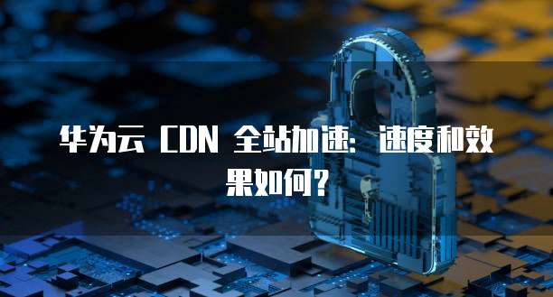 华为云 CDN 全站加速:速度和效果如何?