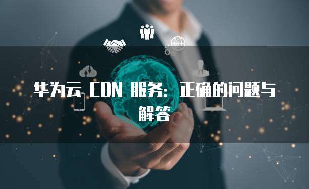 华为云 CDN 服务:正确的问题与解答