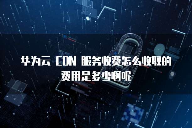 华为云 CDN 服务收费怎么收取的费用是多少啊呢
