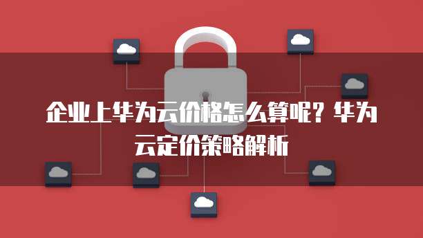 企业上华为云价格怎么算呢?华为云定价策略解析
