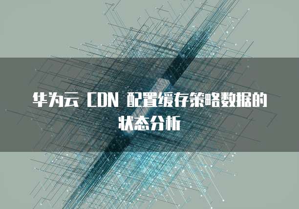 华为云 CDN 配置缓存策略数据的状态分析