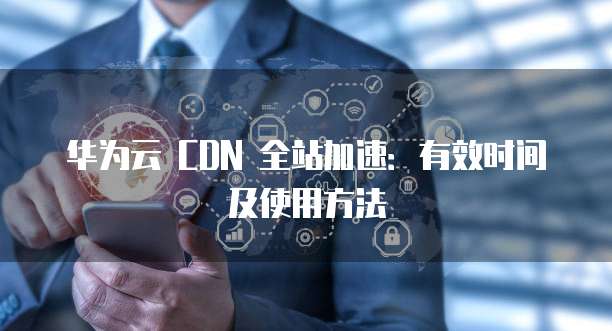 华为云 CDN 全站加速：有效时间及使用方法