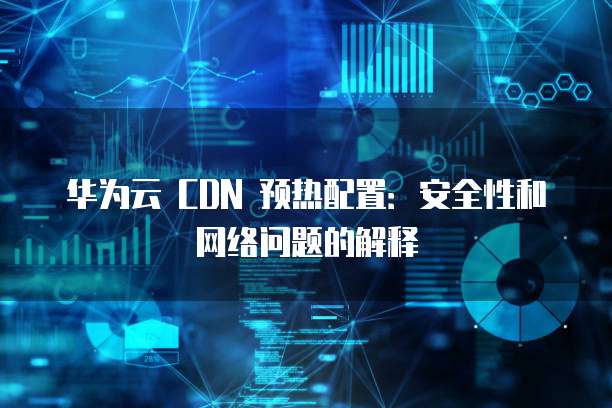 华为云 CDN 预热配置:安全性和网络问题的解释