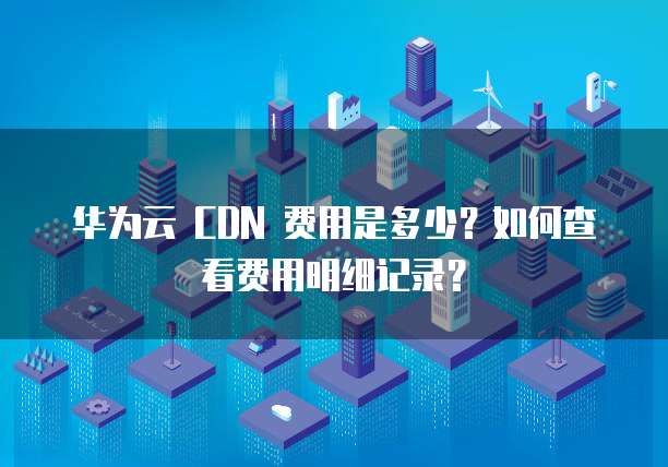 华为云 CDN 费用是多少？如何查看费用明细记录？