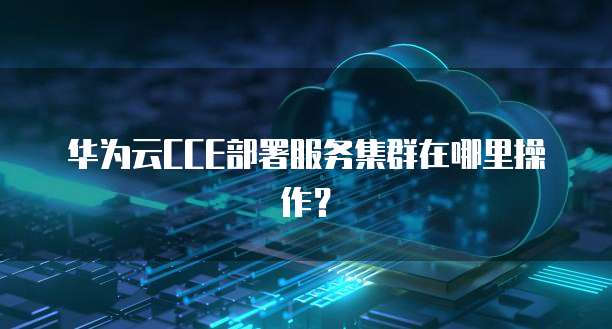 华为云CCE部署服务集群在哪里操作?
