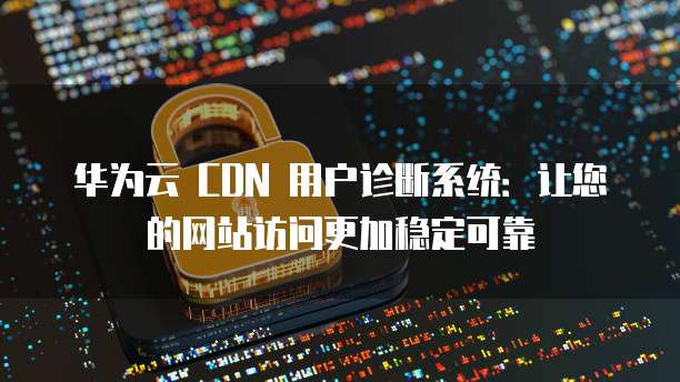 华为云 CDN 用户诊断系统:让您的网站访问更加稳定可靠