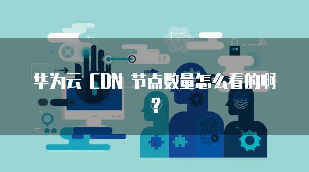 华为云 CDN 节点数量怎么看的啊？