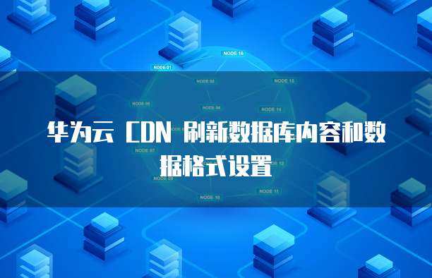 华为云 CDN 刷新数据库内容和数据格式设置