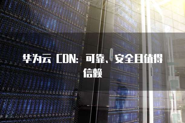 华为云 CDN:可靠、安全且值得信赖