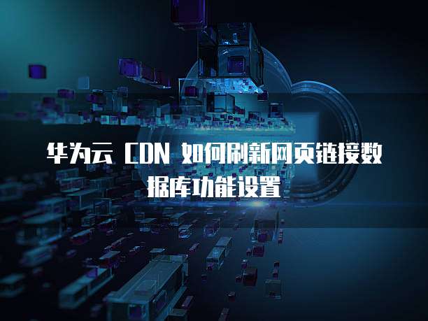 华为云 CDN 如何刷新网页链接数据库功能设置