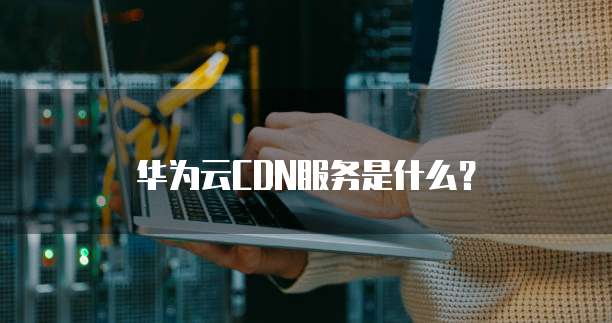 华为云CDN服务是什么?