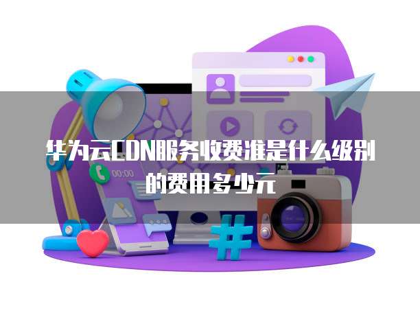 华为云CDN服务收费准是什么级别的费用多少元