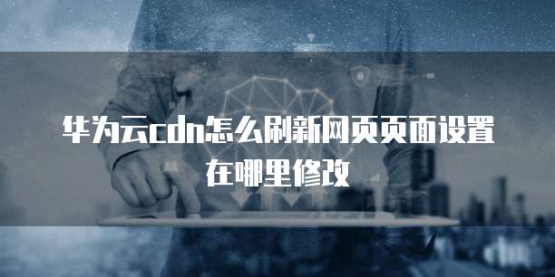 华为云cdn怎么刷新网页页面设置在哪里修改