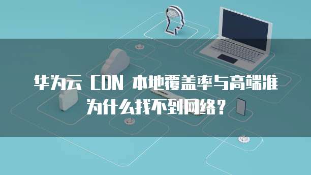 华为云 CDN 本地覆盖率与高端准为什么找不到网络?