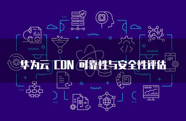 华为云 CDN 可靠性与安全性评估