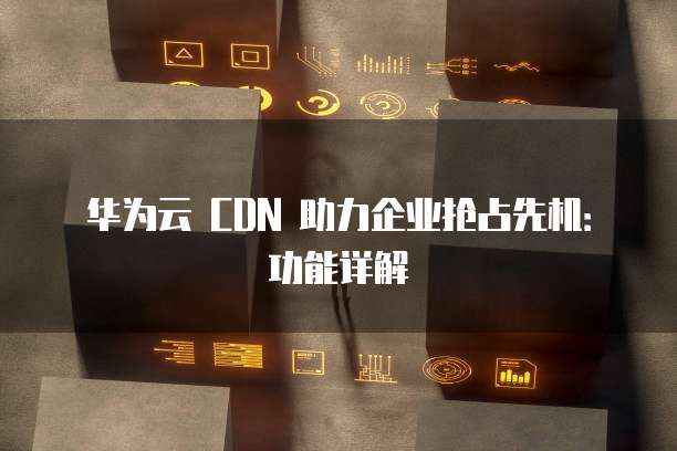 华为云 CDN 助力企业抢占先机:功能详解