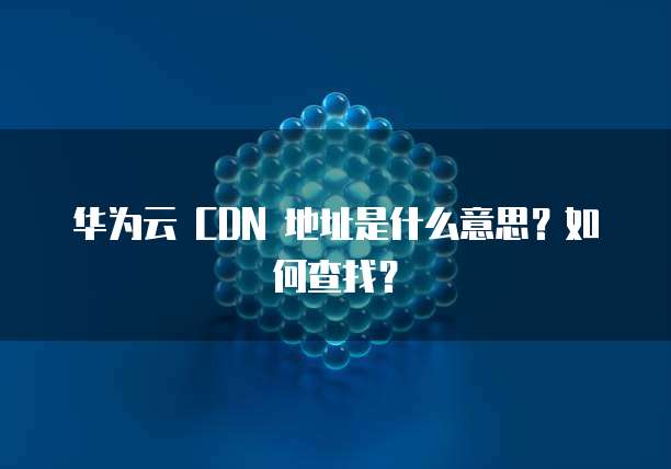 华为云 CDN 地址是什么意思?如何查找?