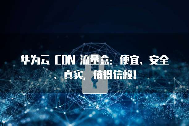 华为云 CDN 流量盒:便宜、安全、真实,值得信赖!