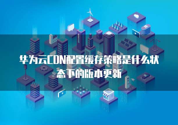 华为云CDN配置缓存策略是什么状态下的版本更新