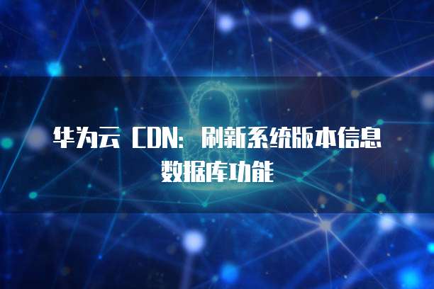华为云 CDN：刷新系统版本信息数据库功能