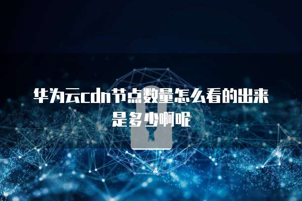 华为云cdn节点数量怎么看的出来是多少啊呢