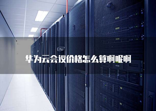 华为云会议价格怎么算啊呢啊