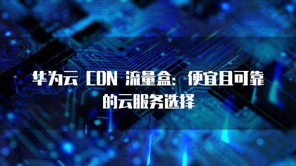 华为云 CDN 流量盒:便宜且可靠的云服务选择