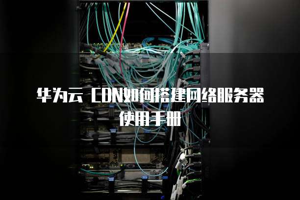 华为云 CDN如何搭建网络服务器使用手册