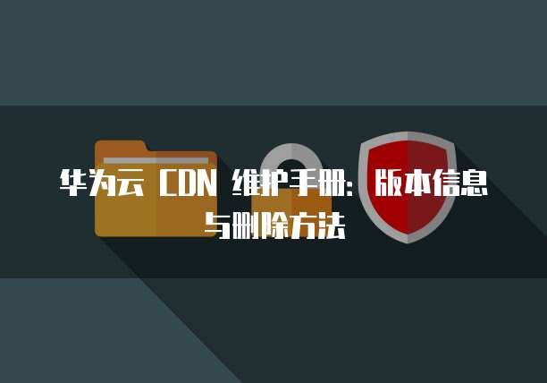 华为云 CDN 维护手册:版本信息与删除方法