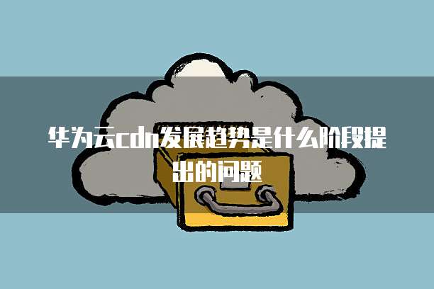 华为云cdn发展趋势是什么阶段提出的问题