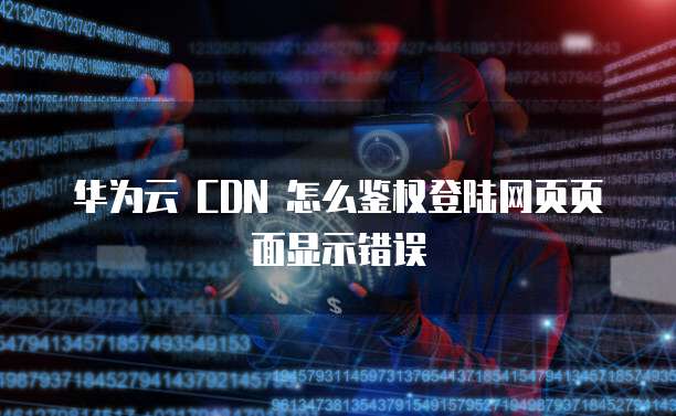 华为云 CDN 怎么鉴权登陆网页页面显示错误
