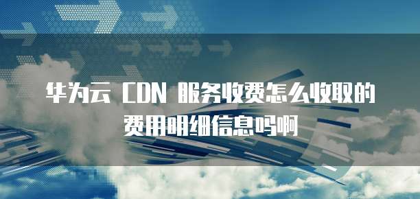 华为云 CDN 服务收费怎么收取的费用明细信息吗啊