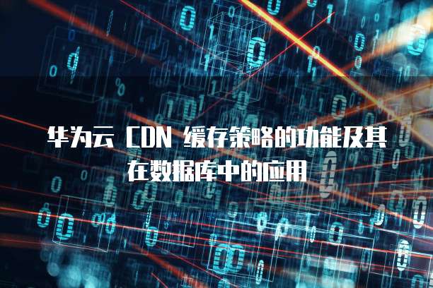 华为云 CDN 缓存策略的功能及其在数据库中的应用