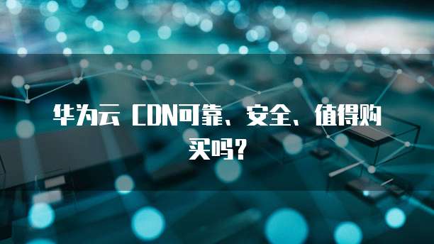 华为云 CDN可靠、安全、值得购买吗?