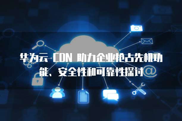 华为云 CDN 助力企业抢占先机功能、安全性和可靠性探讨