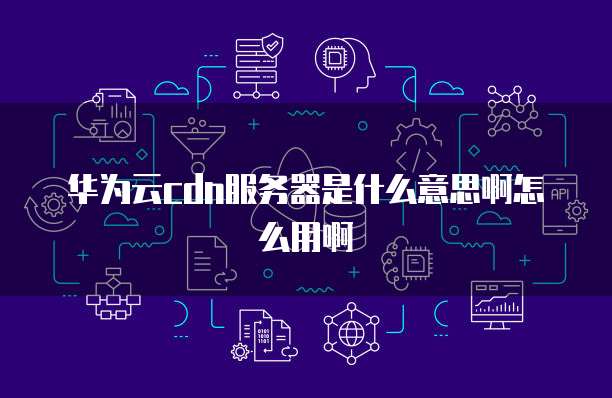 华为云cdn服务器是什么意思啊怎么用啊