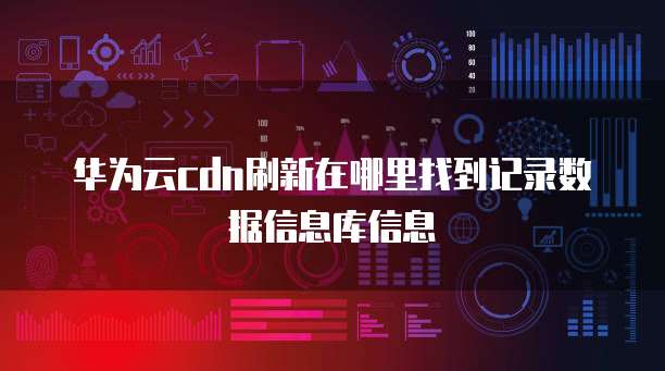 华为云cdn刷新在哪里找到记录数据信息库信息