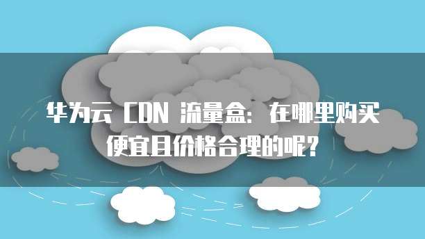 华为云 CDN 流量盒:在哪里购买便宜且价格合理的呢?