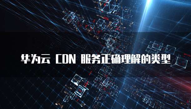 华为云 CDN 服务正确理解的类型
