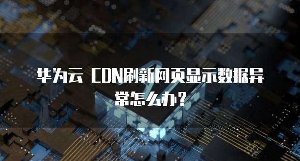 华为云 CDN刷新网页显示数据异常怎么办?