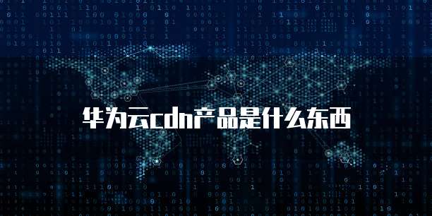 华为云cdn产品是什么东西