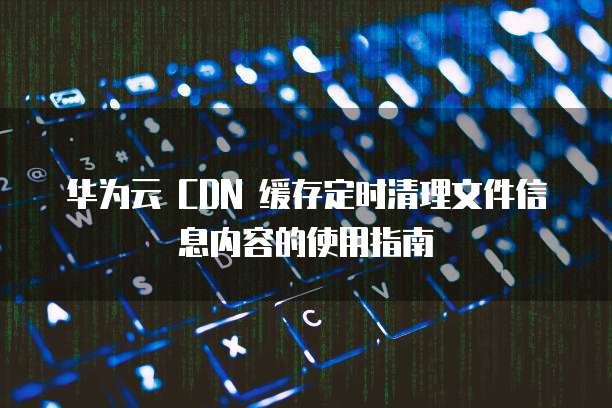 华为云 CDN 缓存定时清理文件信息内容的使用指南
