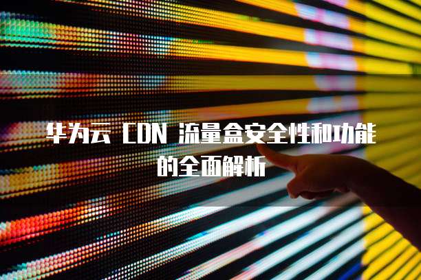 华为云 CDN 流量盒安全性和功能的全面解析