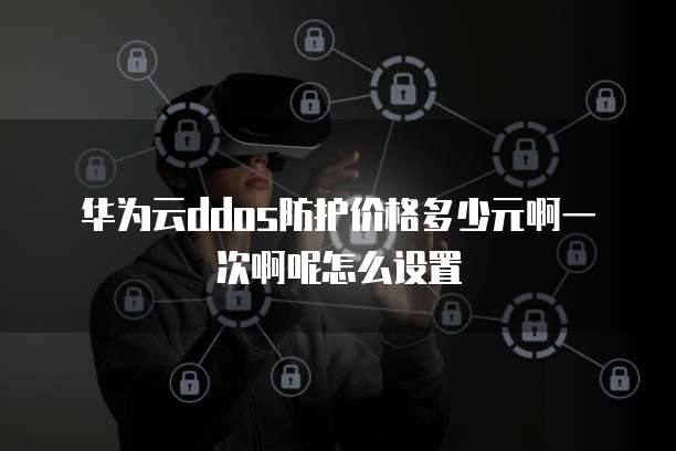 华为云ddos防护价格多少元啊一次啊呢怎么设置